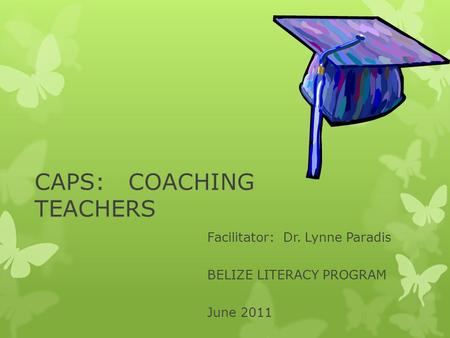 CAPS: COACHING TEACHERS Facilitator: Dr. Lynne Paradis BELIZE LITERACY PROGRAM June 2011.