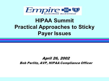 HIPAA Summit Practical Approaches to Sticky Payer Issues April 26, 2002 Bob Perlitz, AVP, HIPAA Compliance Officer.