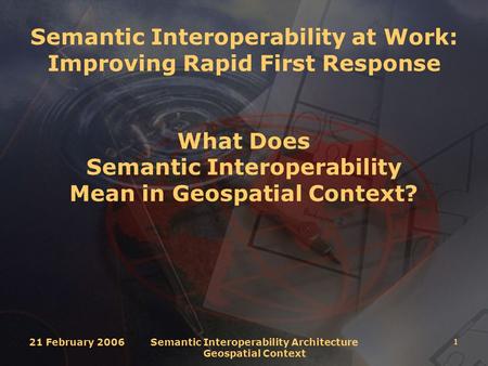 21 February 2006 Semantic Interoperability Architecture Geospatial Context 1 Semantic Interoperability at Work: Improving Rapid First Response What Does.