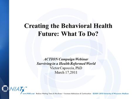 ACTION Campaign Webinar Surviving in a Health Reformed World Victor Capoccia, PhD March 17,2011 Creating the Behavioral Health Future: What To Do?