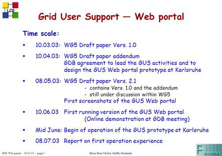 GUS Web portal - 08.05.03 - page 1 LCG Klaus-Peter Mickel, GridKa Karlsruhe Grid User Support — Web portal Time scale:  10.03.03:WG5 Draft paper Vers.