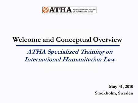 Welcome and Conceptual Overview ATHA Specialized Training on International Humanitarian Law May 31, 2010 Stockholm, Sweden.