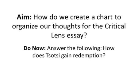 Aim: How do we create a chart to organize our thoughts for the Critical Lens essay? Do Now: Answer the following: How does Tsotsi gain redemption?