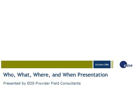 03-23-05 October 2006 Who, What, Where, and When Presentation Presented by EDS Provider Field Consultants.