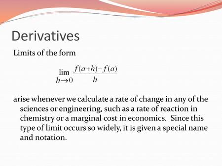 Derivatives Limits of the form arise whenever we calculate a rate of change in any of the sciences or engineering, such as a rate of reaction in chemistry.