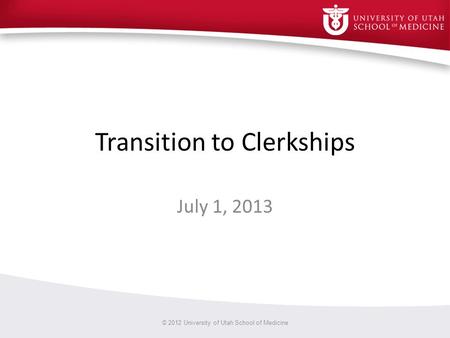 Transition to Clerkships July 1, 2013 © 2012 University of Utah School of Medicine.