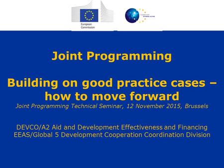 Joint Programming Building on good practice cases – how to move forward Joint Programming Technical Seminar, 12 November 2015, Brussels DEVCO/A2 Aid and.