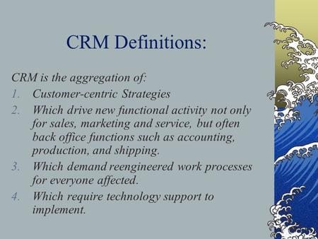 CRM Definitions: CRM is the aggregation of: 1.Customer-centric Strategies 2.Which drive new functional activity not only for sales, marketing and service,