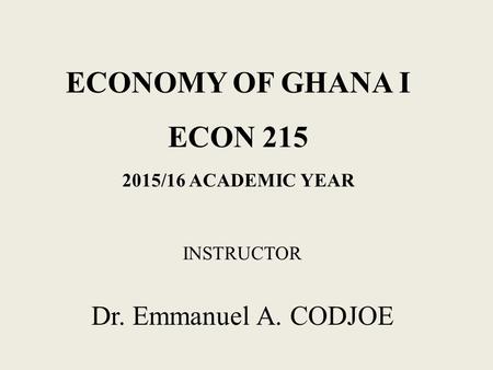 ECONOMY OF GHANA I ECON 215 2015/16 ACADEMIC YEAR INSTRUCTOR Dr. Emmanuel A. CODJOE.