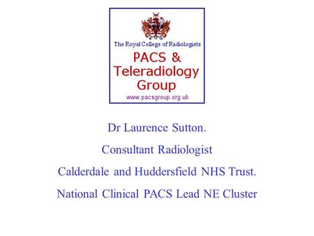 Dr Laurence Sutton. Consultant Radiologist Calderdale and Huddersfield NHS Trust. National Clinical PACS Lead NE Cluster.