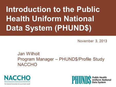 Introduction to the Public Health Uniform National Data System (PHUND$) November 3, 2013 Jan Wilhoit Program Manager – PHUND$/Profile Study NACCHO.