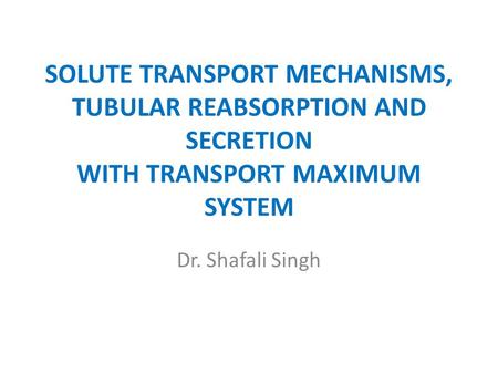 SOLUTE TRANSPORT MECHANISMS, TUBULAR REABSORPTION AND SECRETION WITH TRANSPORT MAXIMUM SYSTEM Dr. Shafali Singh.