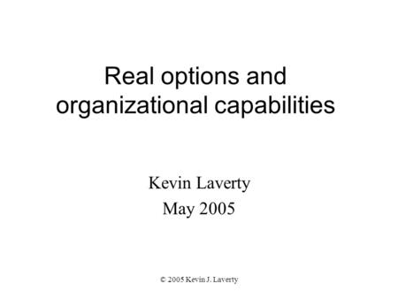 © 2005 Kevin J. Laverty Real options and organizational capabilities Kevin Laverty May 2005.