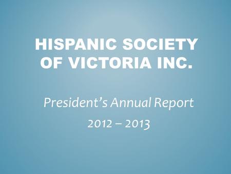 HISPANIC SOCIETY OF VICTORIA INC. President’s Annual Report 2012 – 2013.