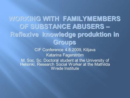 WORKING WITH FAMILYMEMBERS OF SUBSTANCE ABUSERS – Reflexive knowledge produktion in Groups CIF Conference 4.8.2009, Kiljava Katarina Fagerström M. Soc.