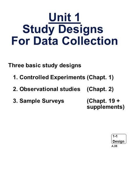 1-1 Design Unit 1 Study Designs For Data Collection Three basic study designs 1. Controlled Experiments (Chapt. 1) 2. Observational studies (Chapt. 2)