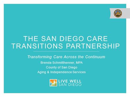 THE SAN DIEGO CARE TRANSITIONS PARTNERSHIP Transforming Care Across the Continuum Brenda Schmitthenner, MPA County of San Diego Aging & Independence Services.