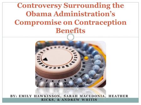 BY: EMILY HAWKINSON, SARAH MACEDONIA, HEATHER RICKS, & ANDREW WHITIS Controversy Surrounding the Obama Administration’s Compromise on Contraception Benefits.