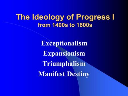 The Ideology of Progress I from 1400s to 1800s Exceptionalism Expansionism Triumphalism Manifest Destiny.