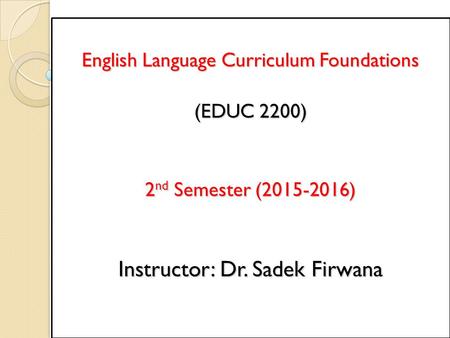 English Language Curriculum Foundations (EDUC 2200) 2 nd Semester (2015-2016) Instructor: Dr. Sadek Firwana.