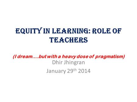 Equity in Learning: Role of Teachers (I dream….but with a heavy dose of pragmatism) Dhir Jhingran January 29 th 2014.