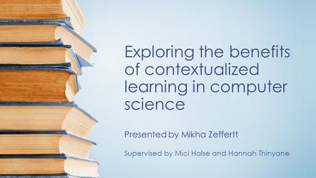 Exploring the benefits of contextualized learning in computer science Presented by Mikha Zeffertt Supervised by Mici Halse and Hannah Thinyane.