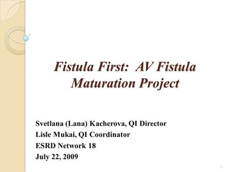 Fistula First: AV Fistula Maturation Project Svetlana (Lana) Kacherova, QI Director Lisle Mukai, QI Coordinator ESRD Network 18 July 22, 2009 1.