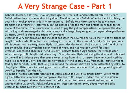 Gabriel Utterson, a lawyer, is walking through the streets of London with his relative Richard Enfield when they pass an odd-looking door. The door reminds.