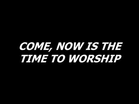 COME, NOW IS THE TIME TO WORSHIP. Come, now is the time to worship. Come, now is the time to give your heart.