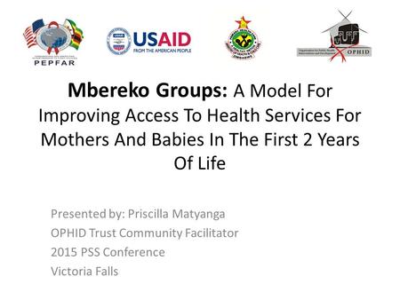 Mbereko Groups: A Model For Improving Access To Health Services For Mothers And Babies In The First 2 Years Of Life Presented by: Priscilla Matyanga OPHID.