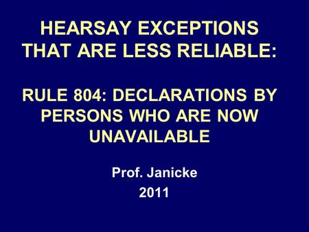 HEARSAY EXCEPTIONS THAT ARE LESS RELIABLE: RULE 804: DECLARATIONS BY PERSONS WHO ARE NOW UNAVAILABLE Prof. Janicke 2011.