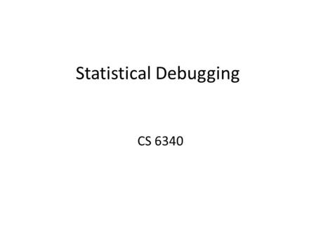 Statistical Debugging CS 6340. Motivation Bugs will escape in-house testing and analysis tools –Dynamic analysis (i.e. testing) is unsound –Static analysis.