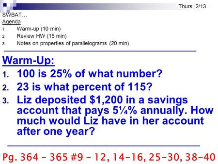 SWBAT… Agenda 1. Warm-up (10 min) 2. Review HW (15 min) 3. Notes on properties of parallelograms (20 min) Warm-Up: 1. 100 is 25% of what number? 2. 23.