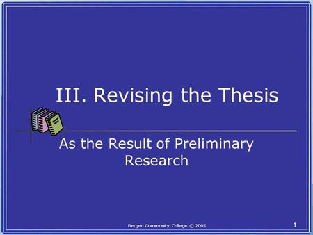 Bergen Community College © 2005 1 III. Revising the Thesis As the Result of Preliminary Research.