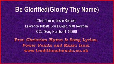 Be Glorified(Glorify Thy Name) Chris Tomlin, Jesse Reeves, Lawrence Tuttiett, Louie Giglio, Matt Redman CCLI Song Number 4159296.