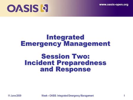 Www.oasis-open.org 11 June 2009Week – OASIS: Integrated Emergency Management1 Integrated Emergency Management Session Two: Incident Preparedness and Response.