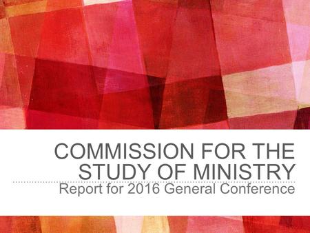 COMMISSION FOR THE STUDY OF MINISTRY Report for 2016 General Conference.