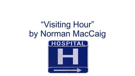 “Visiting Hour” by Norman MacCaig. Stanza One The poem is about a visit to a dying relative in hospital. For most of the poem, MacCaig creates a mood.