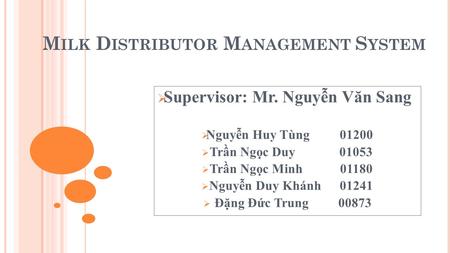 M ILK D ISTRIBUTOR M ANAGEMENT S YSTEM  Supervisor: Mr. Nguyễn Văn Sang  Nguyễn Huy Tùng 01200  Trần Ngọc Duy 01053  Trần Ngọc Minh 01180  Nguyễn.