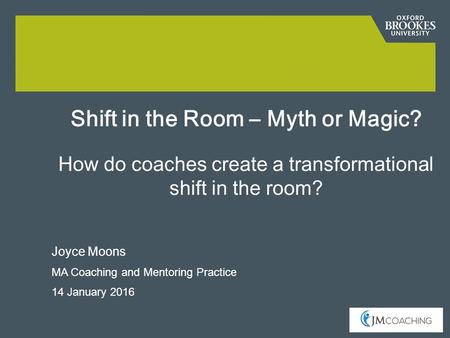 Joyce Moons MA Coaching and Mentoring Practice 14 January 2016 Shift in the Room – Myth or Magic? How do coaches create a transformational shift in the.