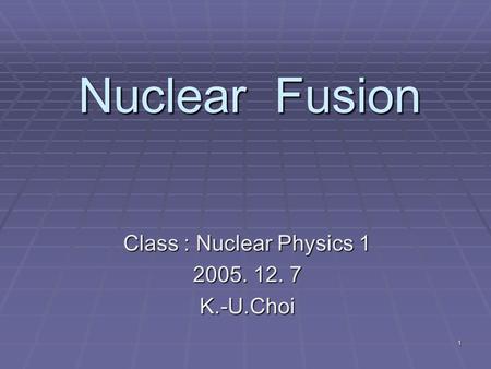 1 Nuclear Fusion Class : Nuclear Physics 1 2005. 12. 7 K.-U.Choi.