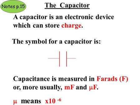 The Capacitor A capacitor is an electronic device which can store charge. The symbol for a capacitor is: Capacitance is measured in Farads (F) or, more.