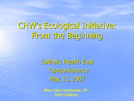 CHW’s Ecological Initiative: From the Beginning Catholic Health East Teleconference Teleconference May 15, 2007 Mary Ellen Leciejewski, OP Keith Callahan.