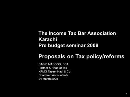 1 The Income Tax Bar Association Karachi Pre budget seminar 2008 Proposals on Tax policy/reforms SAQIB MASOOD, FCA Partner & Head of Tax KPMG Taseer Hadi.