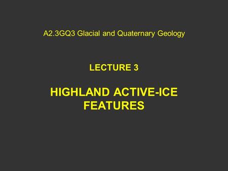 A2.3GQ3 Glacial and Quaternary Geology LECTURE 3 HIGHLAND ACTIVE-ICE FEATURES.