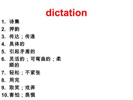 Dictation 1. 诗集 2. 押韵 3. 传达；传递 4. 具体的 5. 引起矛盾的 6. 灵活的；可弯曲的；柔 顺的 7. 轻松；不紧张 8. 用完 9. 取笑；戏弄 10. 害怕；畏惧.