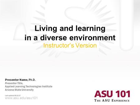 © 2007 Arizona State University Living and learning in a diverse environment Instructor’s Version www.asu.edu/asu101 Presenter Name, Ph.D. Presenter Title,