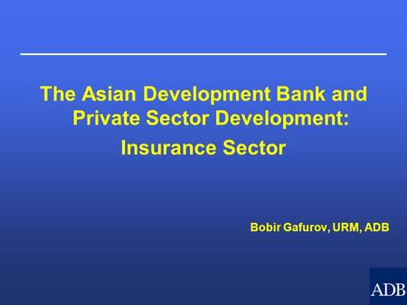 The Asian Development Bank and Private Sector Development: Insurance Sector Bobir Gafurov, URM, ADB.