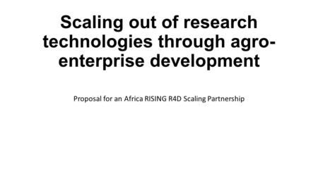 Scaling out of research technologies through agro- enterprise development Proposal for an Africa RISING R4D Scaling Partnership.