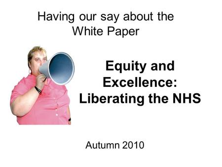 Equity and Excellence: Liberating the NHS Having our say about the White Paper Autumn 2010.